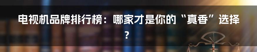 电视机品牌排行榜：哪家才是你的“真香”选择？