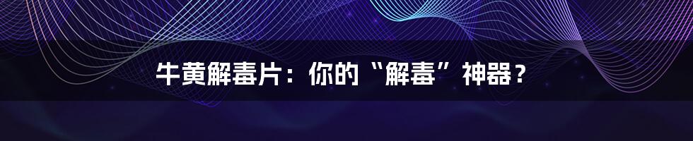 牛黄解毒片：你的“解毒”神器？