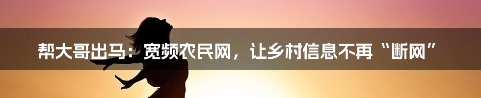 帮大哥出马：宽频农民网，让乡村信息不再“断网”