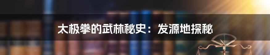 太极拳的武林秘史：发源地探秘