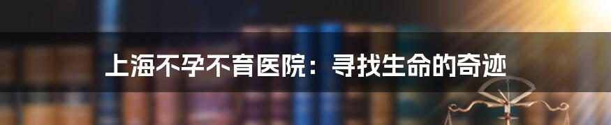 上海不孕不育医院：寻找生命的奇迹