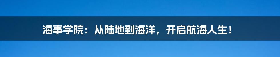 海事学院：从陆地到海洋，开启航海人生！