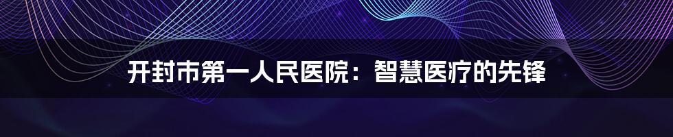 开封市第一人民医院：智慧医疗的先锋