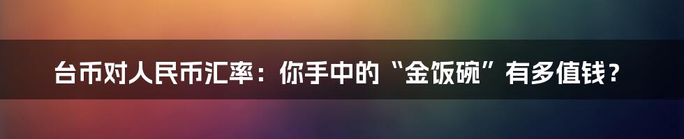 台币对人民币汇率：你手中的“金饭碗”有多值钱？