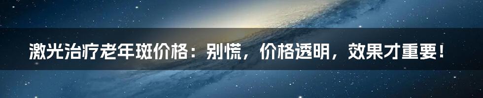 激光治疗老年斑价格：别慌，价格透明，效果才重要！