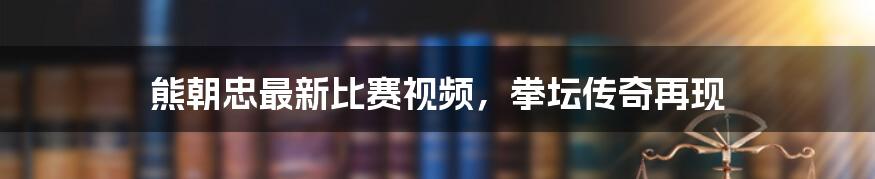 熊朝忠最新比赛视频，拳坛传奇再现