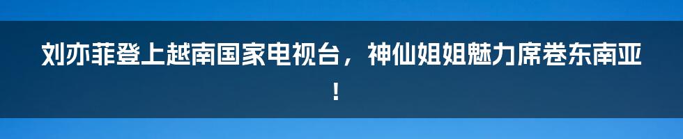 刘亦菲登上越南国家电视台，神仙姐姐魅力席卷东南亚！