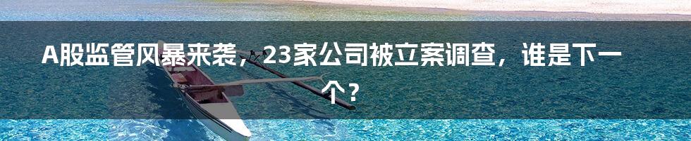 A股监管风暴来袭，23家公司被立案调查，谁是下一个？