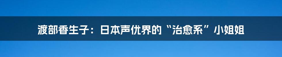 渡部香生子：日本声优界的“治愈系”小姐姐