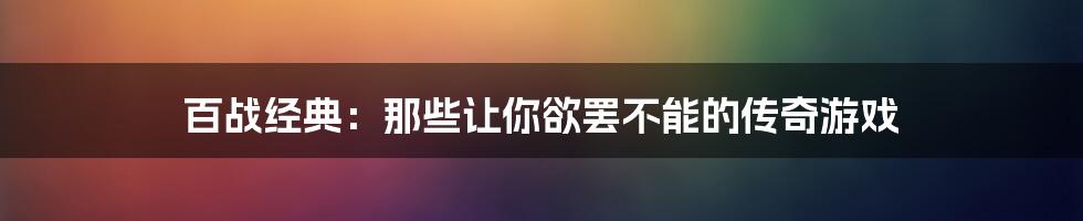 百战经典：那些让你欲罢不能的传奇游戏