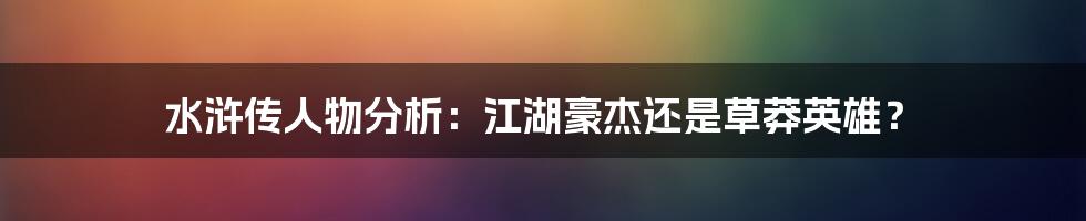 水浒传人物分析：江湖豪杰还是草莽英雄？