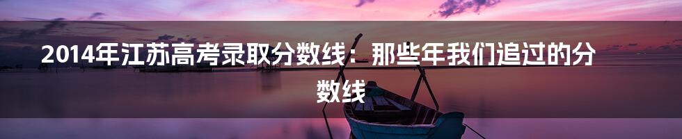 2014年江苏高考录取分数线：那些年我们追过的分数线