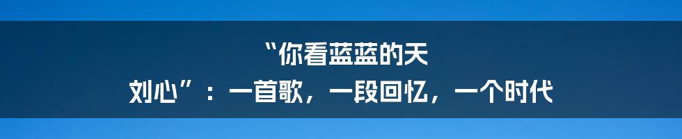 “你看蓝蓝的天 刘心”：一首歌，一段回忆，一个时代