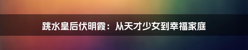 跳水皇后伏明霞：从天才少女到幸福家庭