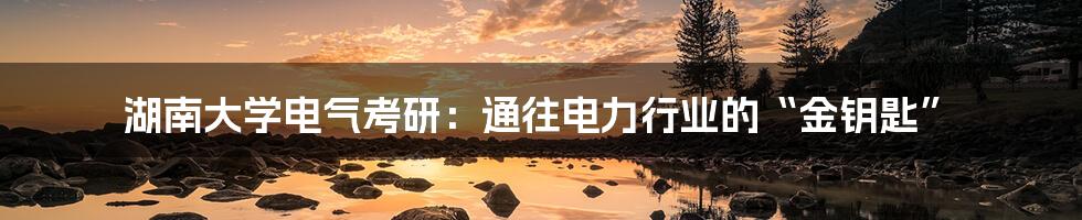 湖南大学电气考研：通往电力行业的“金钥匙”