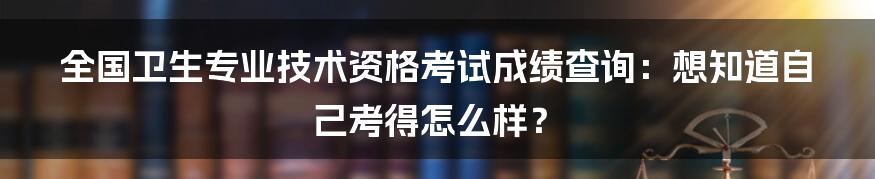 全国卫生专业技术资格考试成绩查询：想知道自己考得怎么样？