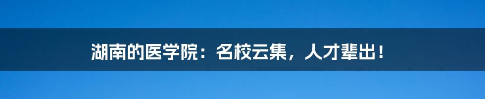 湖南的医学院：名校云集，人才辈出！