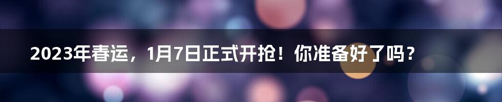 2023年春运，1月7日正式开抢！你准备好了吗？