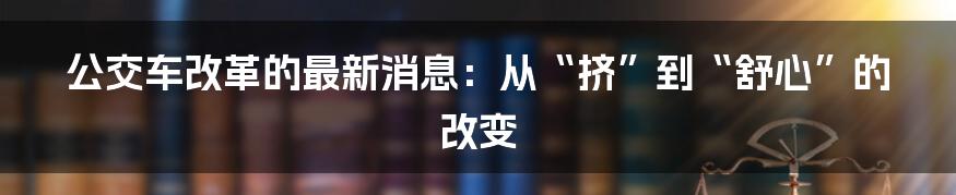 公交车改革的最新消息：从“挤”到“舒心”的改变