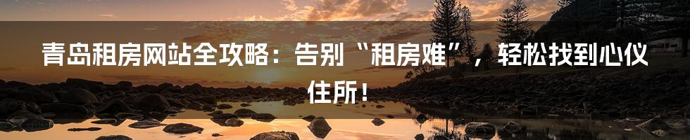 青岛租房网站全攻略：告别“租房难”，轻松找到心仪住所！