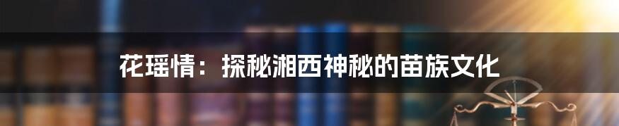 花瑶情：探秘湘西神秘的苗族文化