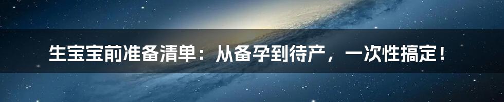 生宝宝前准备清单：从备孕到待产，一次性搞定！