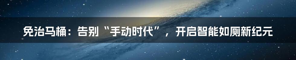 免治马桶：告别“手动时代”，开启智能如厕新纪元