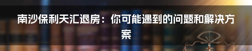 南沙保利天汇退房：你可能遇到的问题和解决方案