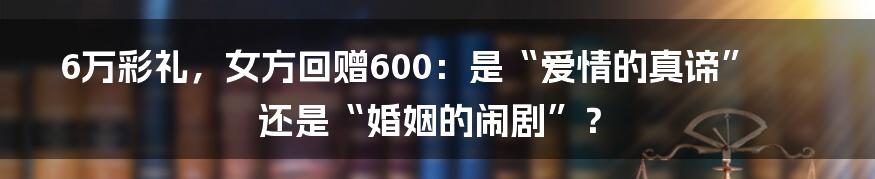 6万彩礼，女方回赠600：是“爱情的真谛”还是“婚姻的闹剧”？