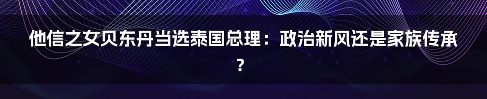 他信之女贝东丹当选泰国总理：政治新风还是家族传承？