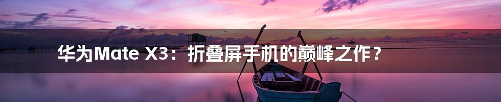 华为Mate X3：折叠屏手机的巅峰之作？