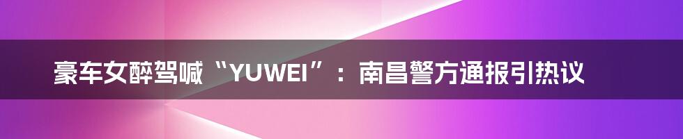 豪车女醉驾喊“YUWEI”：南昌警方通报引热议