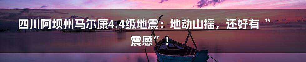 四川阿坝州马尔康4.4级地震：地动山摇，还好有“震感”！