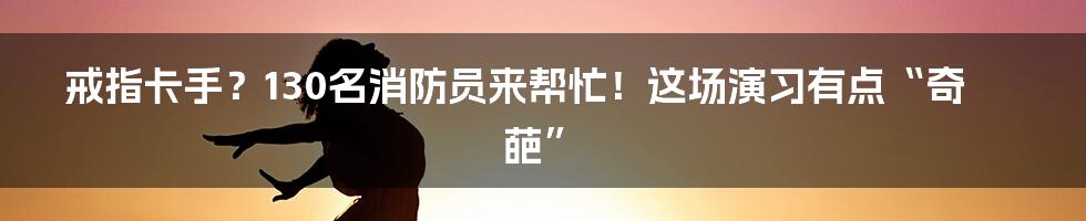 戒指卡手？130名消防员来帮忙！这场演习有点“奇葩”