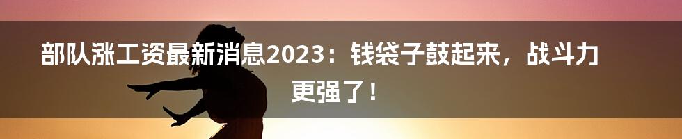 部队涨工资最新消息2023：钱袋子鼓起来，战斗力更强了！