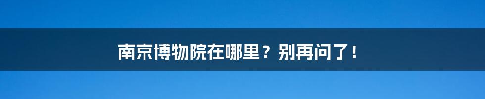 南京博物院在哪里？别再问了！