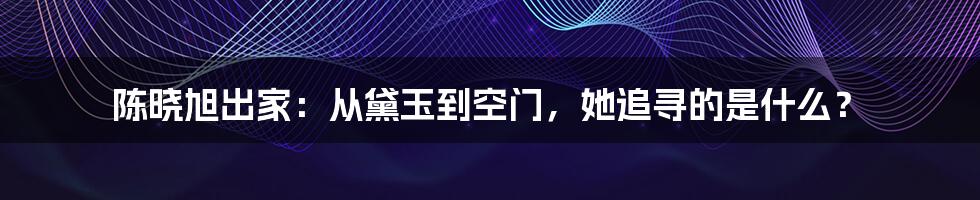 陈晓旭出家：从黛玉到空门，她追寻的是什么？