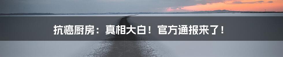 抗癌厨房：真相大白！官方通报来了！