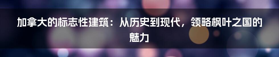 加拿大的标志性建筑：从历史到现代，领略枫叶之国的魅力