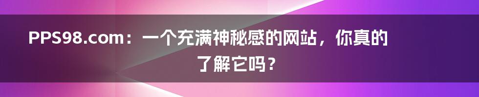 PPS98.com：一个充满神秘感的网站，你真的了解它吗？