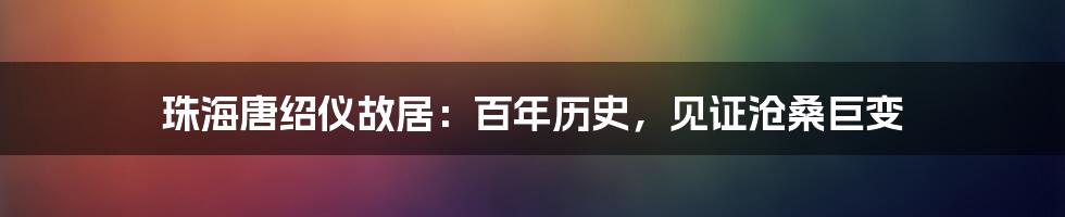 珠海唐绍仪故居：百年历史，见证沧桑巨变