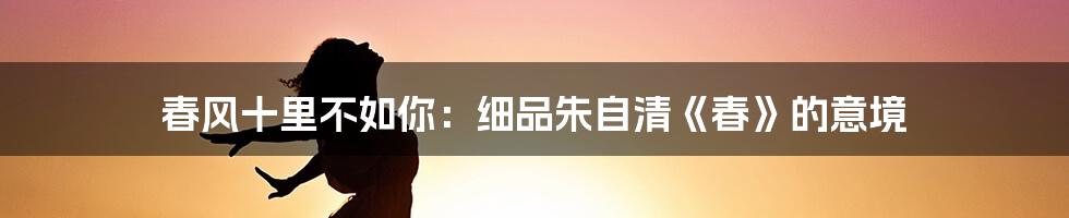 春风十里不如你：细品朱自清《春》的意境