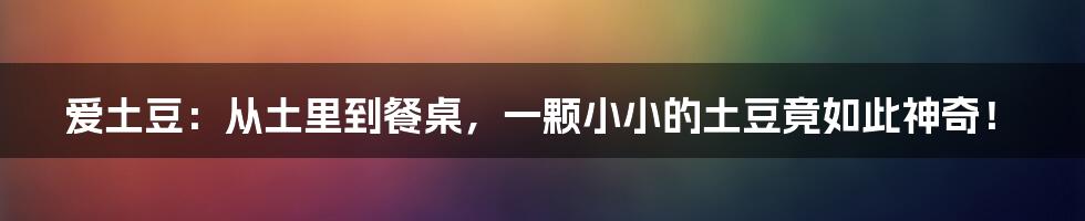 爱土豆：从土里到餐桌，一颗小小的土豆竟如此神奇！