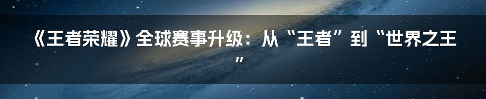 《王者荣耀》全球赛事升级：从“王者”到“世界之王”