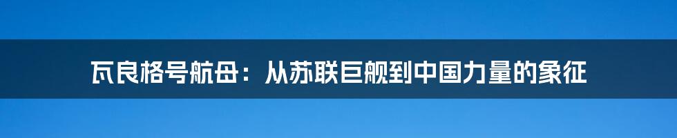 瓦良格号航母：从苏联巨舰到中国力量的象征