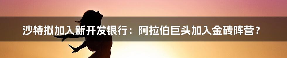 沙特拟加入新开发银行：阿拉伯巨头加入金砖阵营？