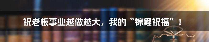 祝老板事业越做越大，我的“锦鲤祝福”！