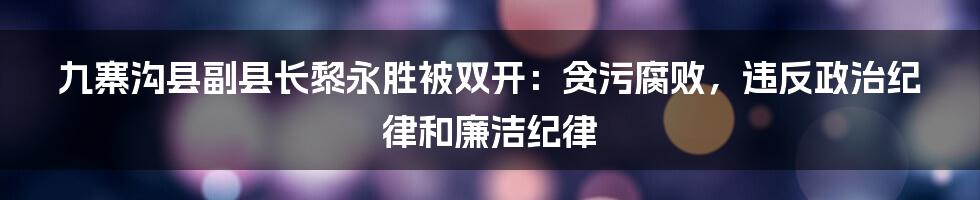 九寨沟县副县长黎永胜被双开：贪污腐败，违反政治纪律和廉洁纪律