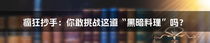 疯狂抄手：你敢挑战这道“黑暗料理”吗？