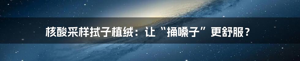 核酸采样拭子植绒：让“捅嗓子”更舒服？